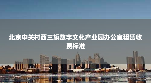 北京中关村西三旗数字文化产业园办公室租赁收费标准