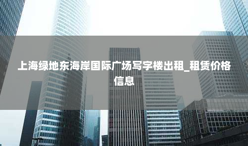 上海绿地东海岸国际广场写字楼出租_租赁价格信息